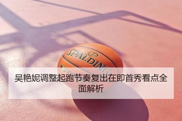 吴艳妮调整起跑节奏复出在即首秀看点全面解析